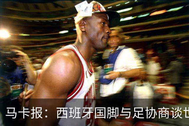 马卡报：西班牙国脚与足协商谈世界杯奖金，晋级8强才有奖金